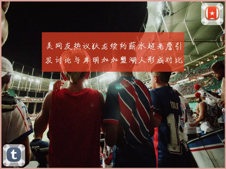 美网友热议狄龙续约薪水超老詹引发讨论与库明加加盟湖人形成对比