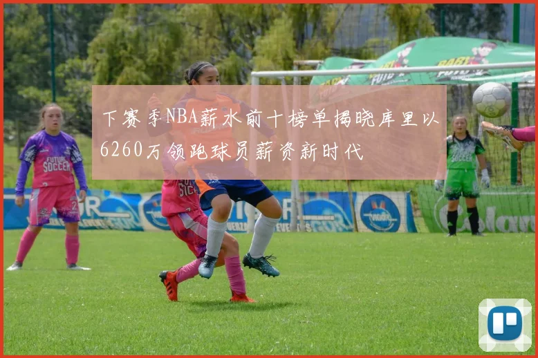 下赛季NBA薪水前十榜单揭晓库里以6260万领跑球员薪资新时代
