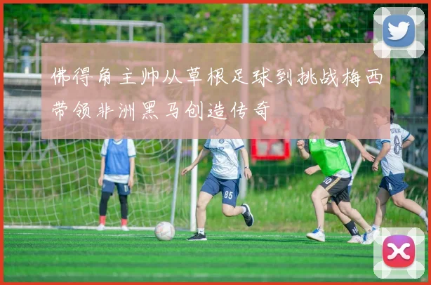 佛得角主帅从草根足球到挑战梅西带领非洲黑马创造传奇