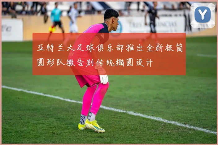 亚特兰大足球俱乐部推出全新极简圆形队徽告别传统椭圆设计
