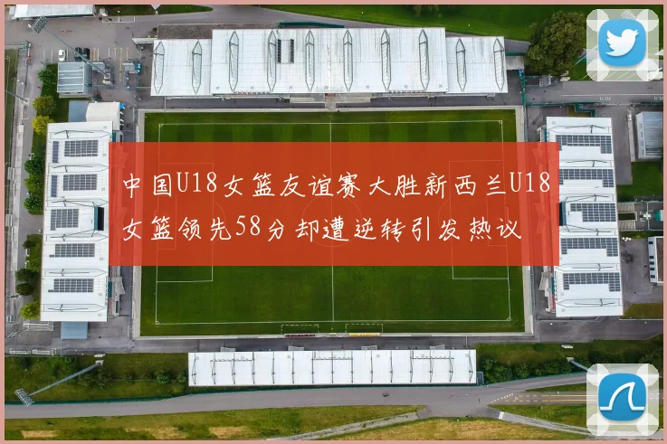 中国U18女篮友谊赛大胜新西兰U18女篮领先58分却遭逆转引发热议