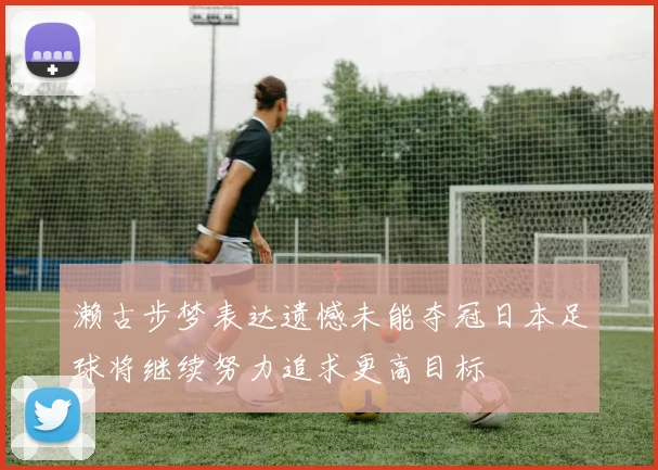 濑古步梦表达遗憾未能夺冠日本足球将继续努力追求更高目标
