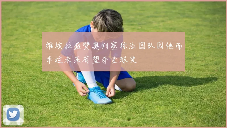 维埃拉盛赞奥利塞称法国队因他而幸运未来有望夺金球奖