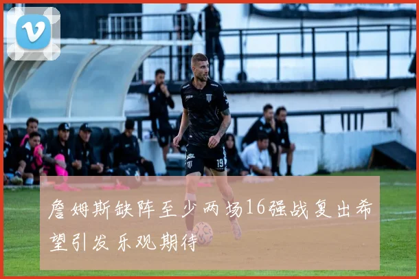 詹姆斯缺阵至少两场16强战复出希望引发乐观期待