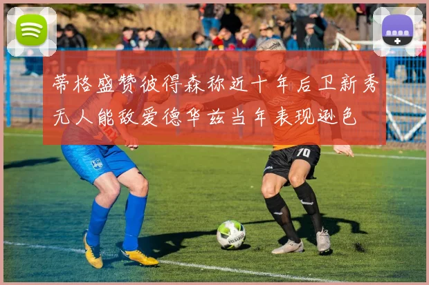 蒂格盛赞彼得森称近十年后卫新秀无人能敌爱德华兹当年表现逊色