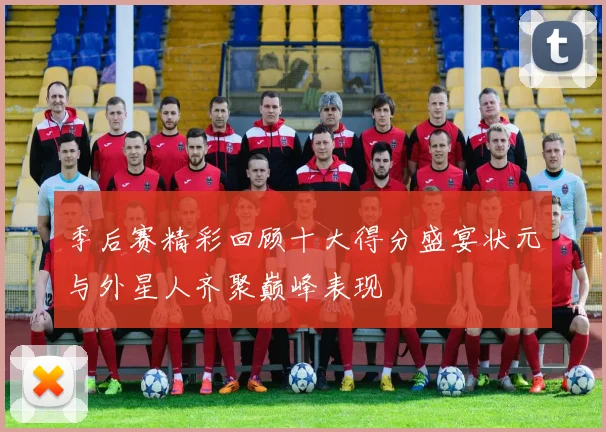 季后赛精彩回顾十大得分盛宴状元与外星人齐聚巅峰表现
