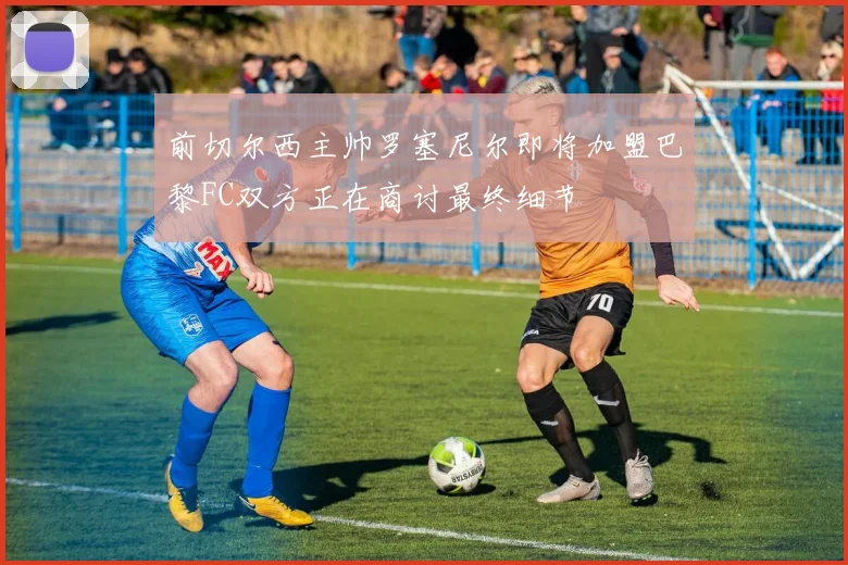 前切尔西主帅罗塞尼尔即将加盟巴黎FC双方正在商讨最终细节
