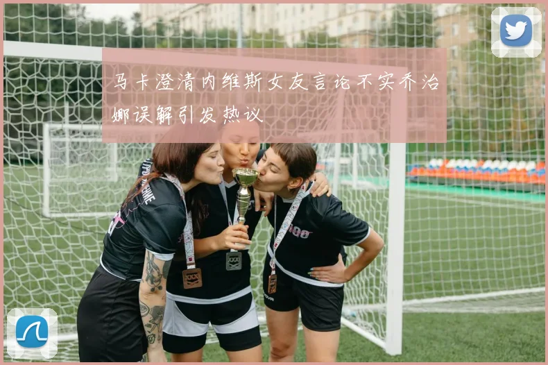 马卡澄清内维斯女友言论不实乔治娜误解引发热议