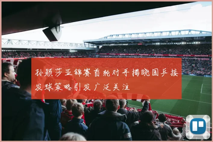 孙颖莎亚锦赛首轮对手揭晓国乒接发球策略引发广泛关注