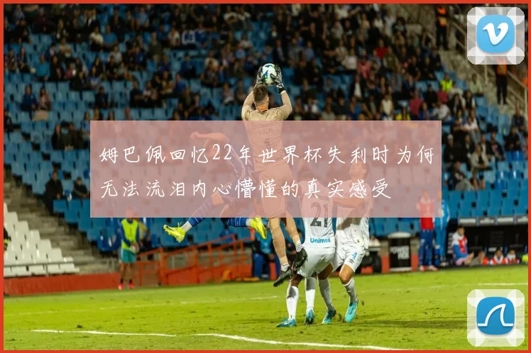 姆巴佩回忆22年世界杯失利时为何无法流泪内心懵懂的真实感受
