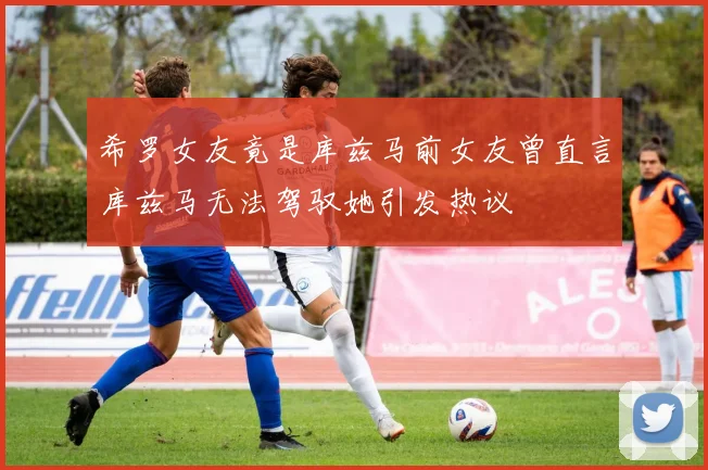 希罗女友竟是库兹马前女友曾直言库兹马无法驾驭她引发热议