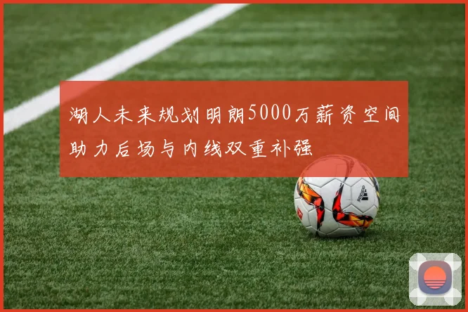 湖人未来规划明朗5000万薪资空间助力后场与内线双重补强