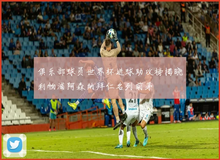 俱乐部球员世界杯进球助攻榜揭晓利物浦阿森纳拜仁名列前茅