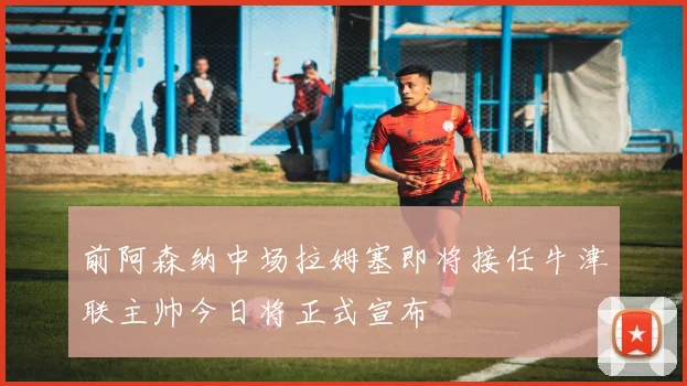 前阿森纳中场拉姆塞即将接任牛津联主帅今日将正式宣布