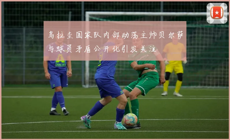 乌拉圭国家队内部动荡主帅贝尔萨与球员矛盾公开化引发关注