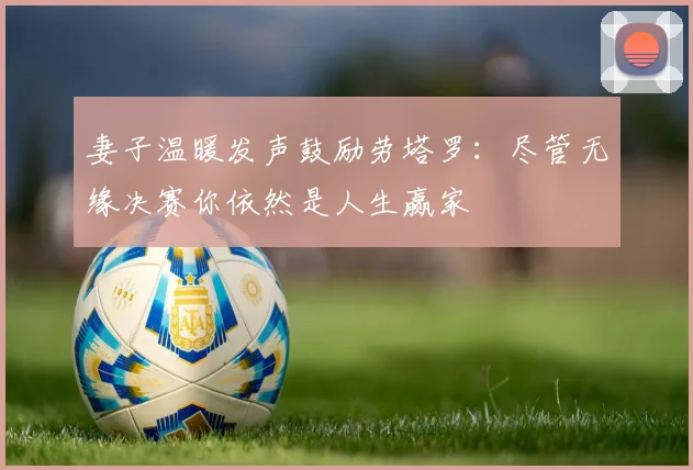 妻子温暖发声鼓励劳塔罗：尽管无缘决赛你依然是人生赢家