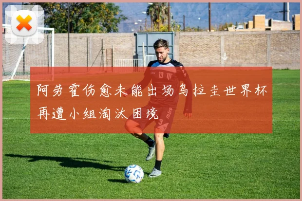 阿劳霍伤愈未能出场乌拉圭世界杯再遭小组淘汰困境