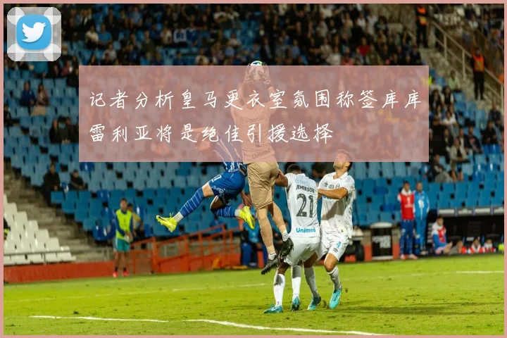 记者分析皇马更衣室氛围称签库库雷利亚将是绝佳引援选择