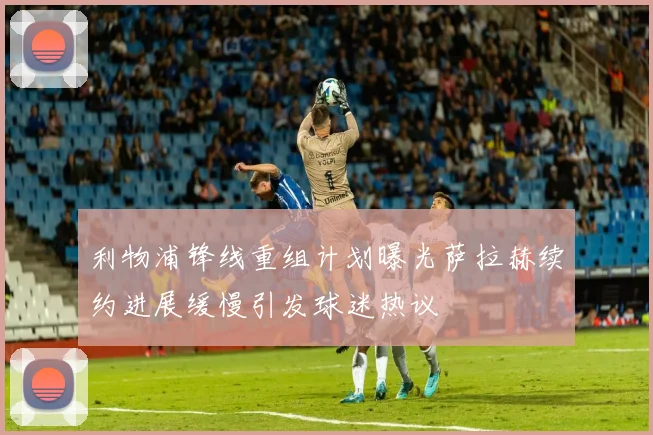 利物浦锋线重组计划曝光萨拉赫续约进展缓慢引发球迷热议