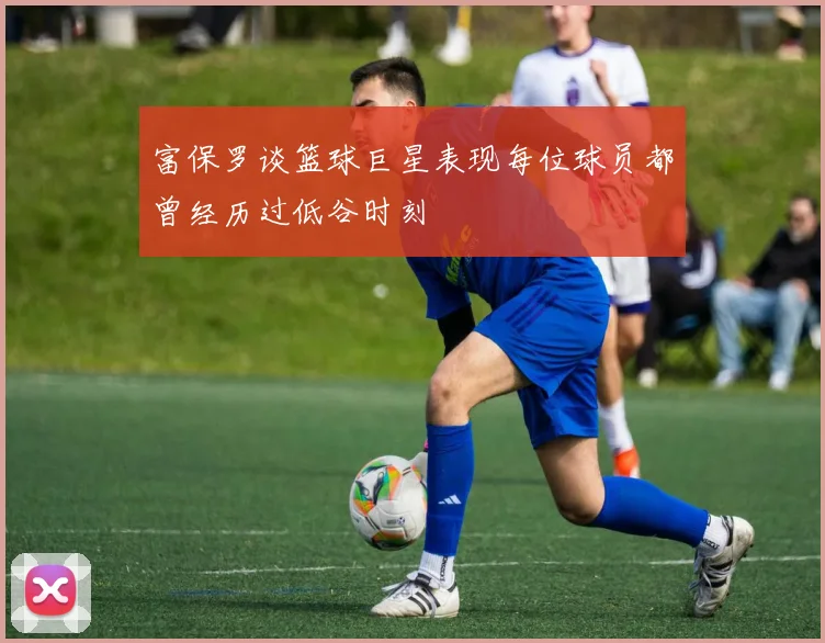 富保罗谈篮球巨星表现每位球员都曾经历过低谷时刻