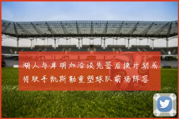 湖人与库明加洽谈先签后换计划或将联手凯斯勒重塑球队前场阵容