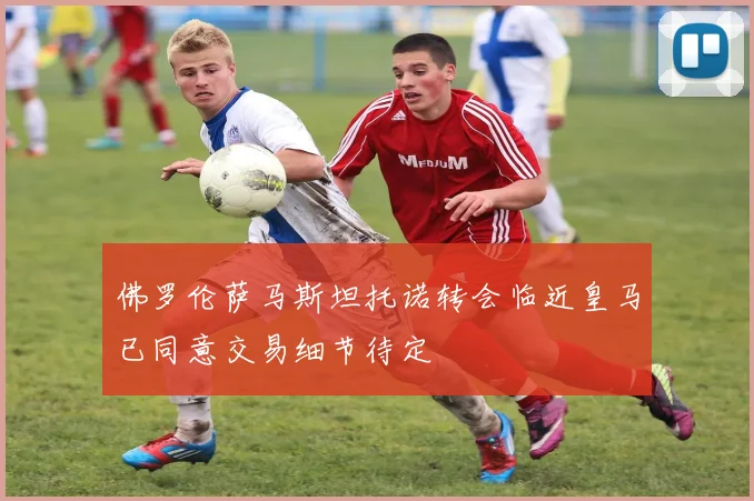 佛罗伦萨马斯坦托诺转会临近皇马已同意交易细节待定