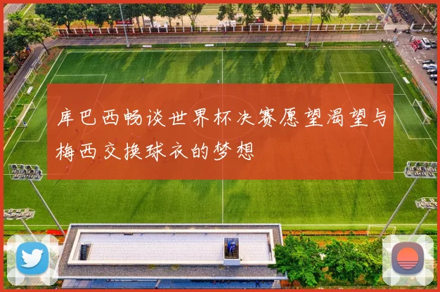 库巴西畅谈世界杯决赛愿望渴望与梅西交换球衣的梦想